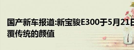 国产新车报道:新宝骏E300于5月21日预售 颠覆传统的颜值