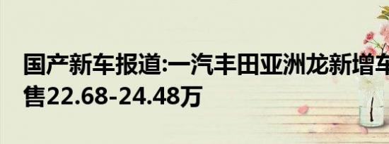 国产新车报道:一汽丰田亚洲龙新增车型上市 售22.68-24.48万