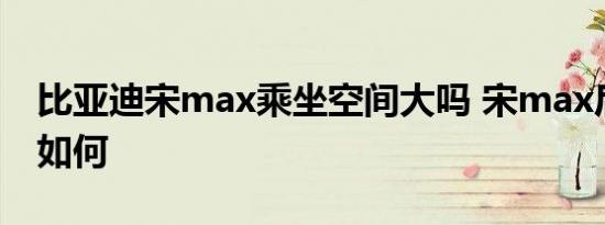 比亚迪宋max乘坐空间大吗 宋max后排空间如何