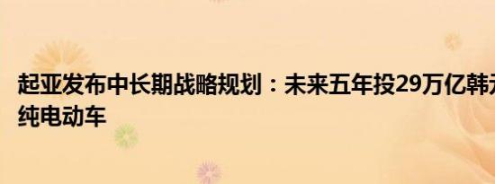 起亚发布中长期战略规划：未来五年投29万亿韩元、推11款纯电动车