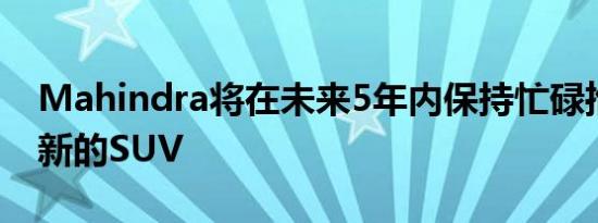 Mahindra将在未来5年内保持忙碌推出一批新的SUV