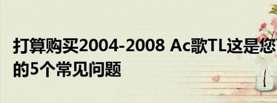 打算购买2004-2008 Ac歌TL这是您可以遇到的5个常见问题