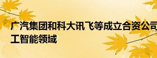 广汽集团和科大讯飞等成立合资公司 涉及人工智能领域