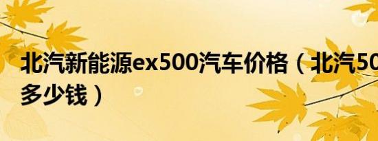 北汽新能源ex500汽车价格（北汽500新能源多少钱）