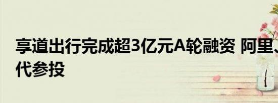 享道出行完成超3亿元A轮融资 阿里、宁德时代参投