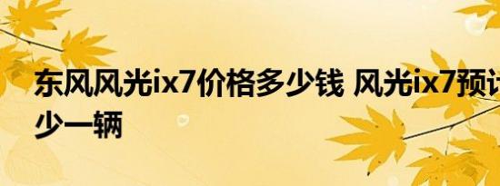 东风风光ix7价格多少钱 风光ix7预计售价多少一辆 