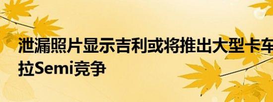 泄漏照片显示吉利或将推出大型卡车 与特斯拉Semi竞争