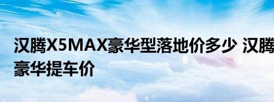 汉腾X5MAX豪华型落地价多少 汉腾X5MAX豪华提车价