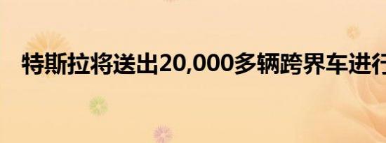 特斯拉将送出20,000多辆跨界车进行维修