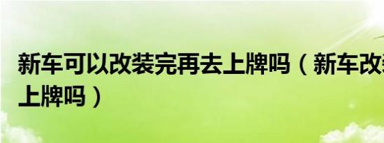 新车可以改装完再去上牌吗（新车改装完可以上牌吗）