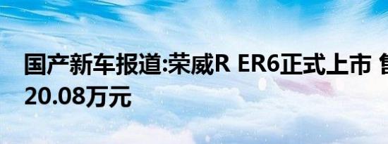 国产新车报道:荣威R ER6正式上市 售16.28-20.08万元