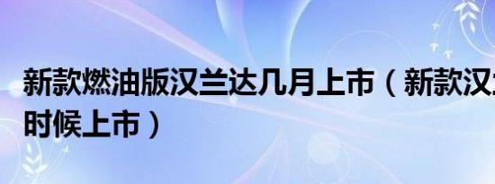 新款燃油版汉兰达几月上市（新款汉兰达什么时候上市）