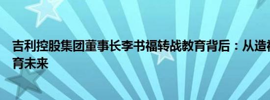 吉利控股集团董事长李书福转战教育背后：从造福当下到培育未来