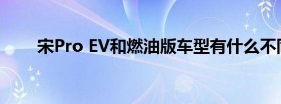 宋Pro EV和燃油版车型有什么不同 