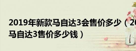 2019年新款马自达3会售价多少（2019全新马自达3售价多少钱）