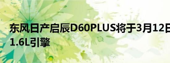 东风日产启辰D60PLUS将于3月12日上市 搭1.6L引擎