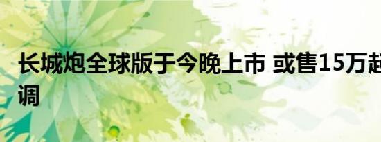 长城炮全球版于今晚上市 或售15万起/外观微调