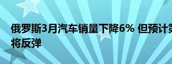 俄罗斯3月汽车销量下降6% 但预计第二季度将反弹