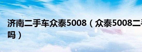 济南二手车众泰5008（众泰5008二手车能买吗）