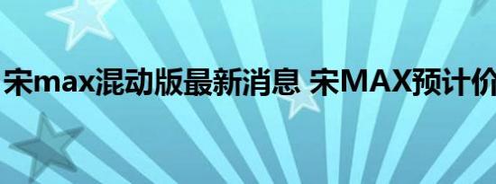 宋max混动版最新消息 宋MAX预计价格多少