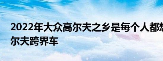 2022年大众高尔夫之乡是每个人都想要的高尔夫跨界车