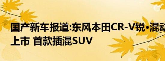 国产新车报道:东风本田CR-V锐·混动e+今日上市 首款插混SUV