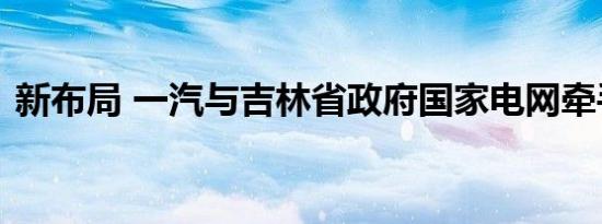 新布局 一汽与吉林省政府国家电网牵手合作