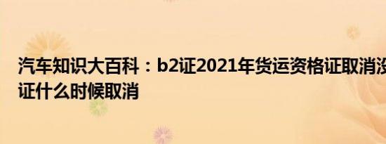 汽车知识大百科：b2证2021年货运资格证取消没 货运资格证什么时候取消