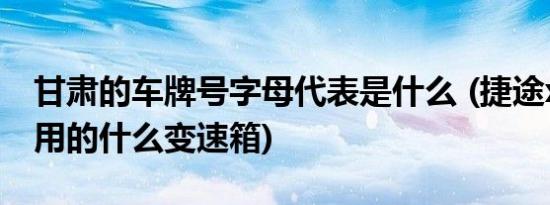 甘肃的车牌号字母代表是什么 (捷途x70plus用的什么变速箱)