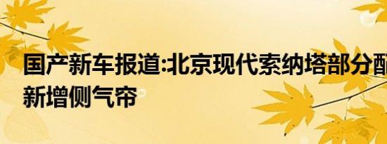 国产新车报道:北京现代索纳塔部分配置调整 新增侧气帘