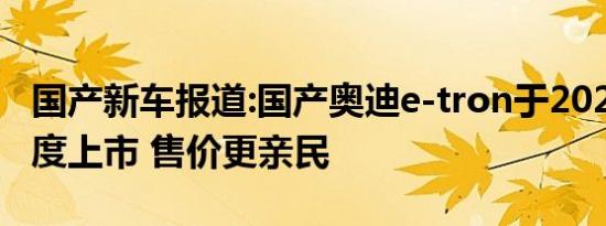 国产新车报道:国产奥迪e-tron于2021年一季度上市 售价更亲民