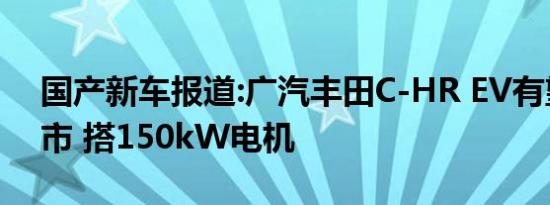 国产新车报道:广汽丰田C-HR EV有望4月上市 搭150kW电机