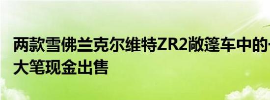 两款雪佛兰克尔维特ZR2敞篷车中的一款将以大笔现金出售