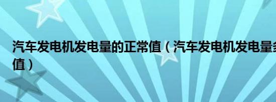 汽车发电机发电量的正常值（汽车发电机发电量多少算正常值）