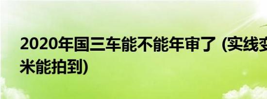 2020年国三车能不能年审了 (实线变道多少米能拍到)