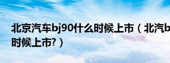 北京汽车bj90什么时候上市（北汽bj90什么时候上市?）