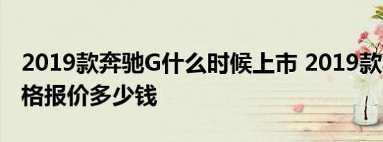 2019款奔驰G什么时候上市 2019款奔驰G价格报价多少钱 