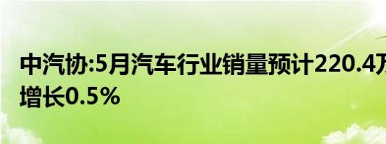 中汽协:5月汽车行业销量预计220.4万辆 同比增长0.5%