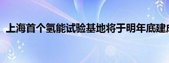 上海首个氢能试验基地将于明年底建成开放