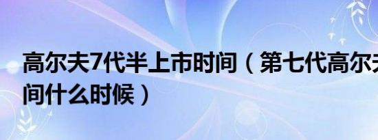 高尔夫7代半上市时间（第七代高尔夫上市时间什么时候）