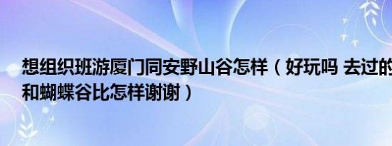 想组织班游厦门同安野山谷怎样（好玩吗 去过的介绍下哦!和蝴蝶谷比怎样谢谢）