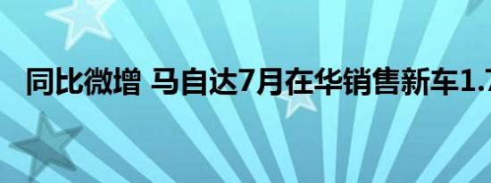 同比微增 马自达7月在华销售新车1.7万台