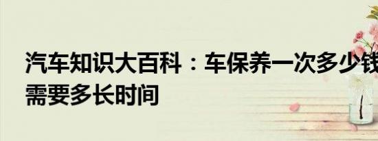 汽车知识大百科：车保养一次多少钱 保养车需要多长时间