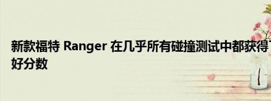 新款福特 Ranger 在几乎所有碰撞测试中都获得了最高的良好分数