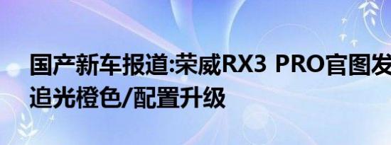 国产新车报道:荣威RX3 PRO官图发布 新增追光橙色/配置升级