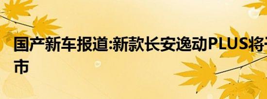 国产新车报道:新款长安逸动PLUS将于今日上市