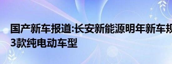 国产新车报道:长安新能源明年新车规划 将推3款纯电动车型