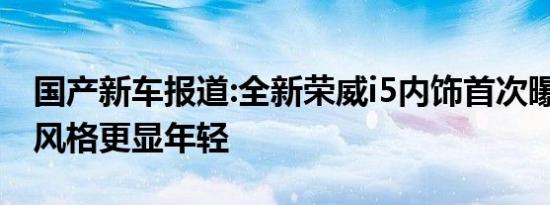 国产新车报道:全新荣威i5内饰首次曝光 整体风格更显年轻