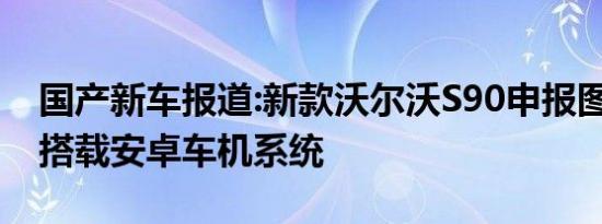 国产新车报道:新款沃尔沃S90申报图曝光 将搭载安卓车机系统