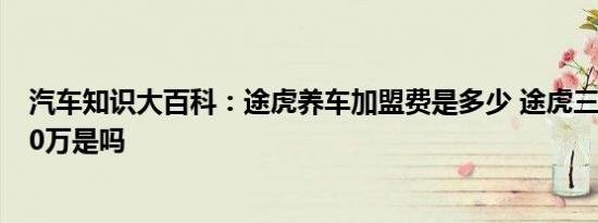 汽车知识大百科：途虎养车加盟费是多少 途虎三年加盟费20万是吗